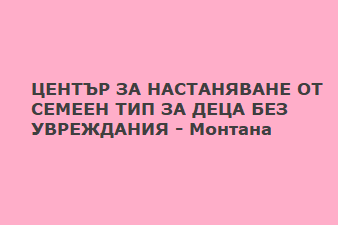 ЦЕНТЪР ЗА НАСТАНЯВАНЕ ОТ СЕМЕЕН ТИП ЗА ДЕЦА БЕЗ УВРЕЖДАНИЯ - Монтана